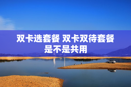 双卡选套餐 双卡双待套餐是不是共用