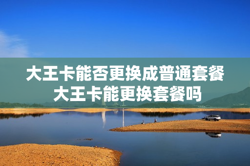 大王卡能否更换成普通套餐 大王卡能更换套餐吗
