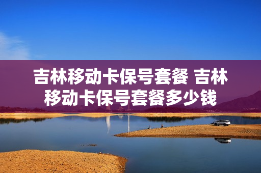 吉林移动卡保号套餐 吉林移动卡保号套餐多少钱