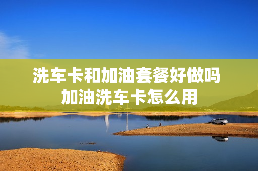洗车卡和加油套餐好做吗 加油洗车卡怎么用