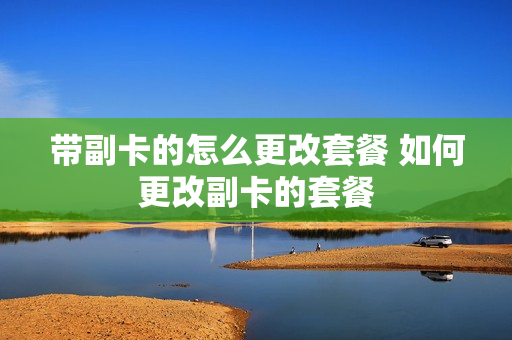 带副卡的怎么更改套餐 如何更改副卡的套餐