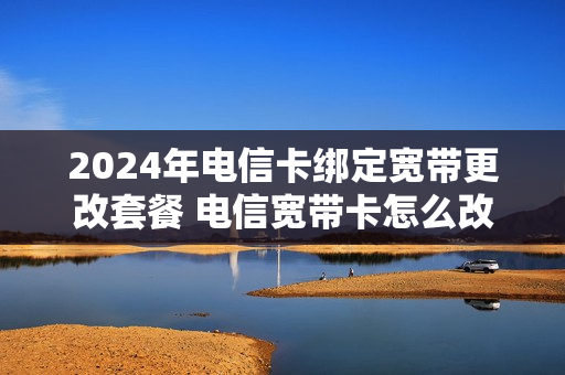2024年电信卡绑定宽带更改套餐 电信宽带卡怎么改套餐