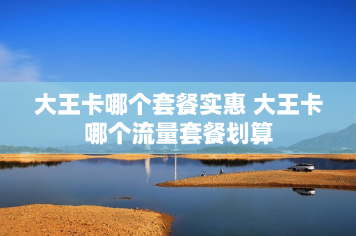 大王卡哪个套餐实惠 大王卡哪个流量套餐划算