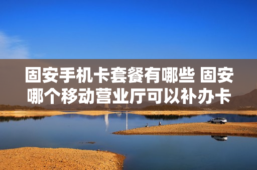 固安手机卡套餐有哪些 固安哪个移动营业厅可以补办卡