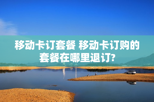 移动卡订套餐 移动卡订购的套餐在哪里退订?