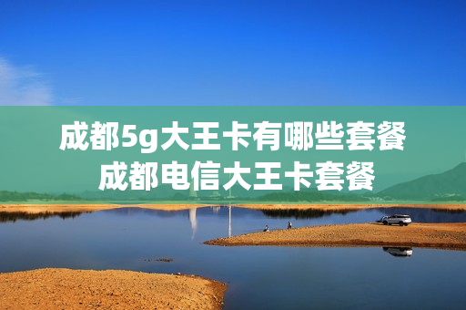 成都5g大王卡有哪些套餐 成都电信大王卡套餐