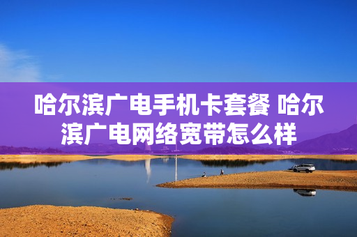 哈尔滨广电手机卡套餐 哈尔滨广电网络宽带怎么样