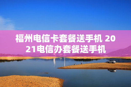 福州电信卡套餐送手机 2021电信办套餐送手机