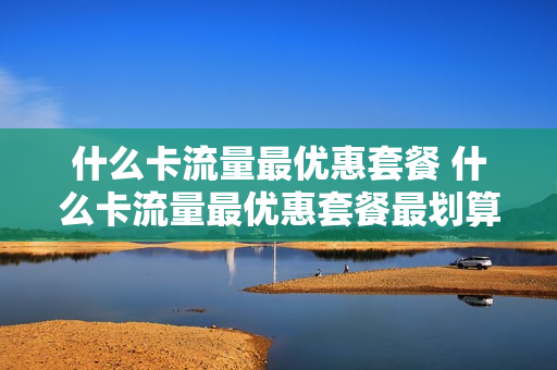 什么卡流量最优惠套餐 什么卡流量最优惠套餐最划算