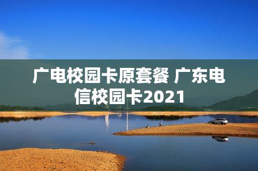 广电校园卡原套餐 广东电信校园卡2021