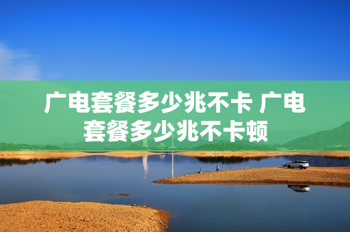 广电套餐多少兆不卡 广电套餐多少兆不卡顿