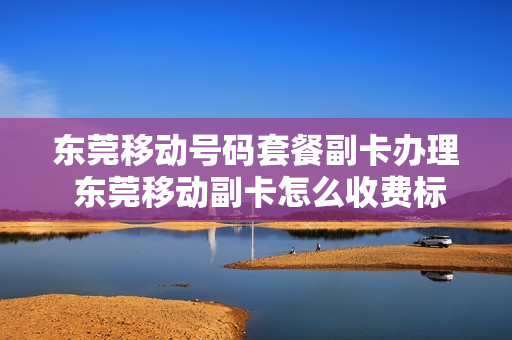 东莞移动号码套餐副卡办理 东莞移动副卡怎么收费标准
