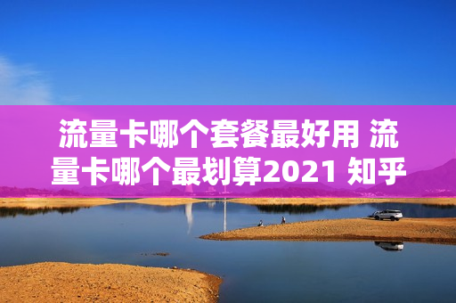 流量卡哪个套餐最好用 流量卡哪个最划算2021 知乎