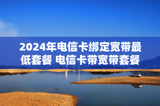 2024年电信卡绑定宽带最低套餐 电信卡带宽带套餐价格表