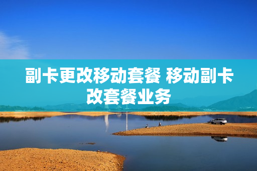 副卡更改移动套餐 移动副卡改套餐业务