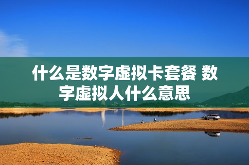 什么是数字虚拟卡套餐 数字虚拟人什么意思