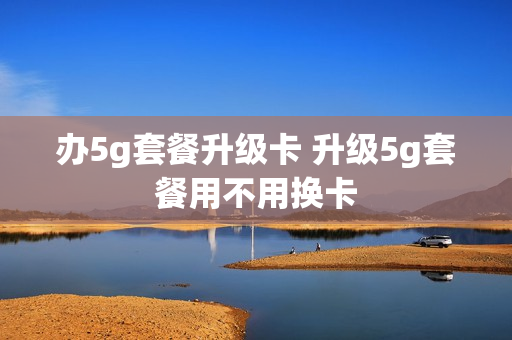办5g套餐升级卡 升级5g套餐用不用换卡