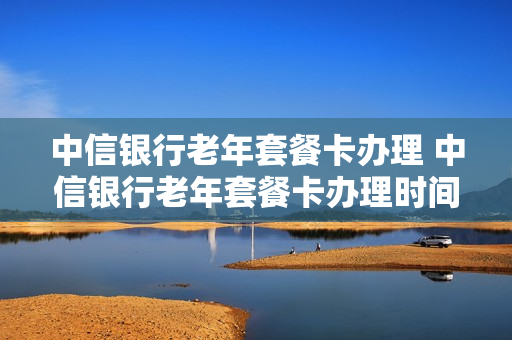 中信银行老年套餐卡办理 中信银行老年套餐卡办理时间