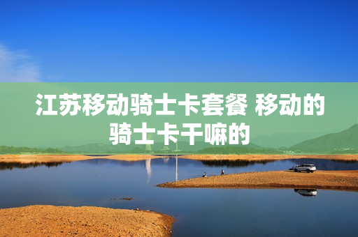 江苏移动骑士卡套餐 移动的骑士卡干嘛的
