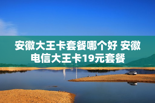 安徽大王卡套餐哪个好 安徽电信大王卡19元套餐