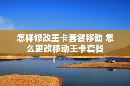 怎样修改王卡套餐移动 怎么更改移动王卡套餐