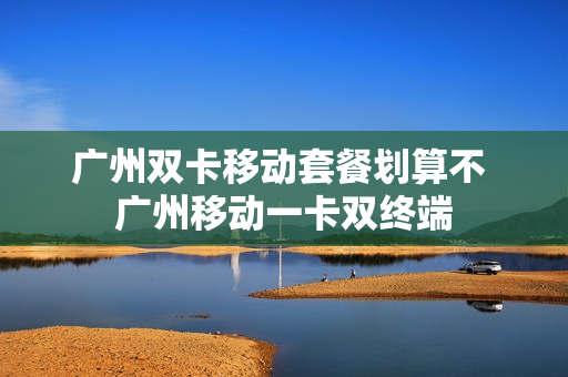广州双卡移动套餐划算不 广州移动一卡双终端