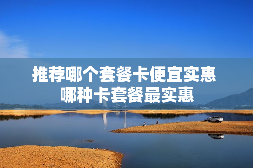 推荐哪个套餐卡便宜实惠 哪种卡套餐最实惠