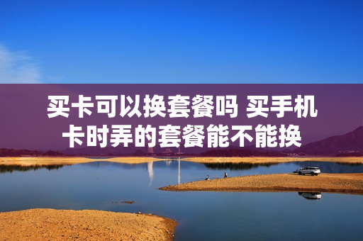 买卡可以换套餐吗 买手机卡时弄的套餐能不能换