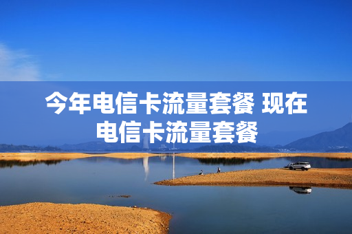 今年电信卡流量套餐 现在电信卡流量套餐
