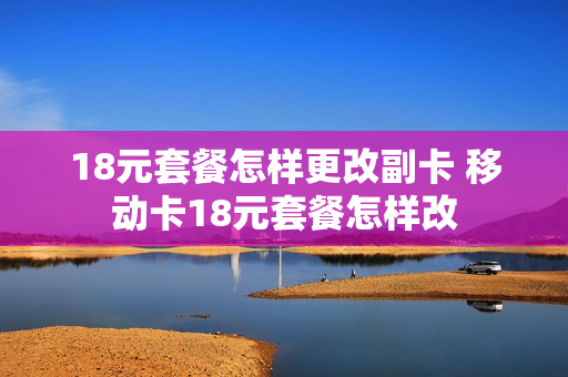 18元套餐怎样更改副卡 移动卡18元套餐怎样改