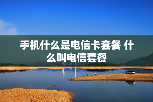 手机什么是电信卡套餐 什么叫电信套餐