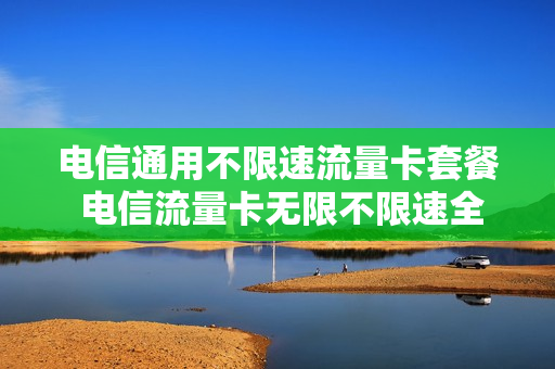 电信通用不限速流量卡套餐 电信流量卡无限不限速全国通用多少钱