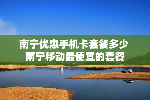 南宁优惠手机卡套餐多少 南宁移动最便宜的套餐