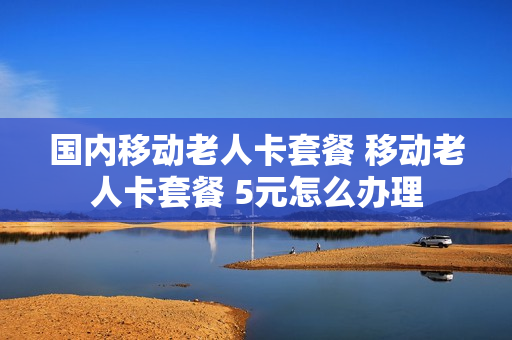 国内移动老人卡套餐 移动老人卡套餐 5元怎么办理