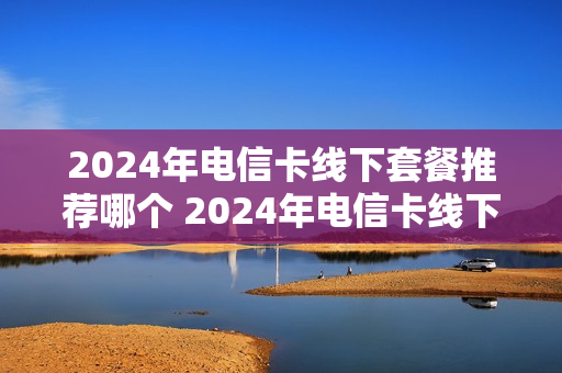 2024年电信卡线下套餐推荐哪个 2024年电信卡线下套餐推荐哪个套餐好