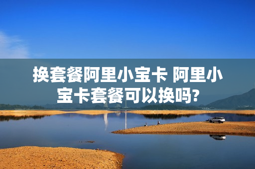换套餐阿里小宝卡 阿里小宝卡套餐可以换吗?