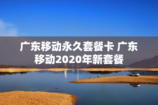 广东移动永久套餐卡 广东移动2020年新套餐