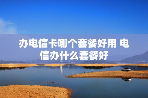 办电信卡哪个套餐好用 电信办什么套餐好