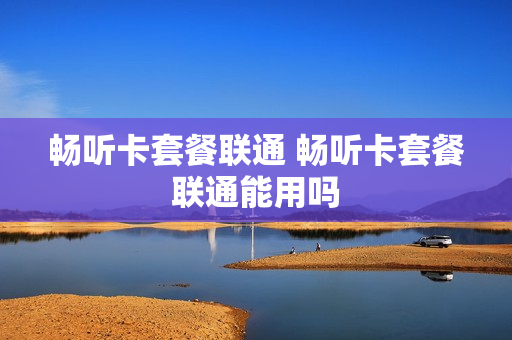 畅听卡套餐联通 畅听卡套餐联通能用吗