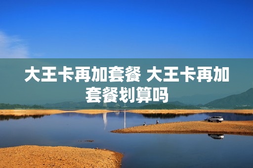 大王卡再加套餐 大王卡再加套餐划算吗