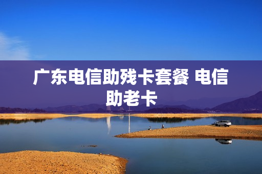 广东电信助残卡套餐 电信助老卡