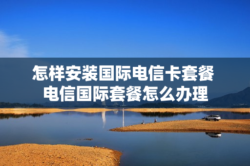 怎样安装国际电信卡套餐 电信国际套餐怎么办理
