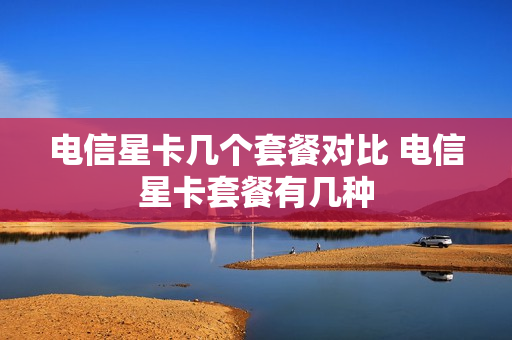 电信星卡几个套餐对比 电信星卡套餐有几种