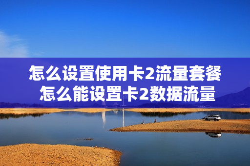怎么设置使用卡2流量套餐 怎么能设置卡2数据流量