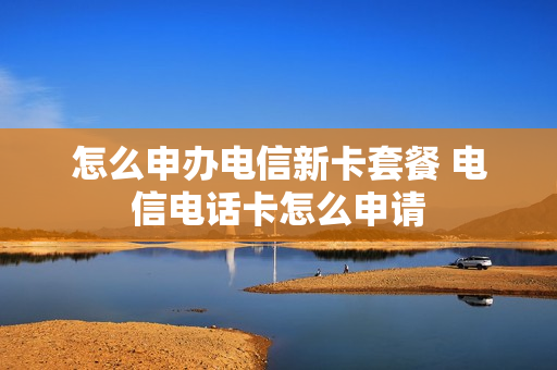 怎么申办电信新卡套餐 电信电话卡怎么申请