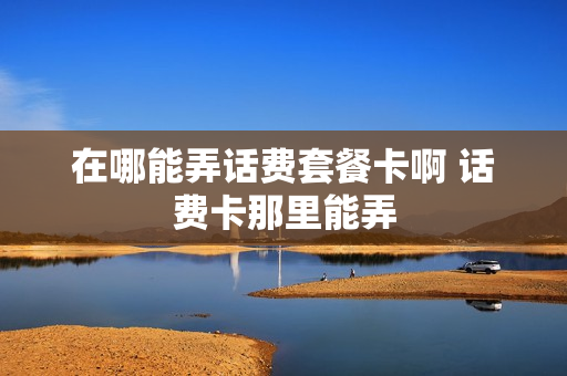 在哪能弄话费套餐卡啊 话费卡那里能弄