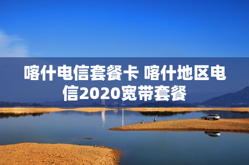 喀什电信套餐卡 喀什地区电信2020宽带套餐