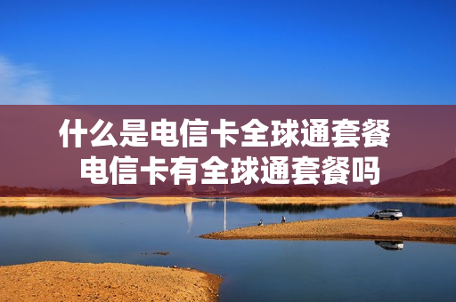什么是电信卡全球通套餐 电信卡有全球通套餐吗