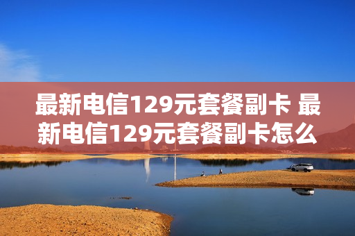 最新电信129元套餐副卡 最新电信129元套餐副卡怎么办理