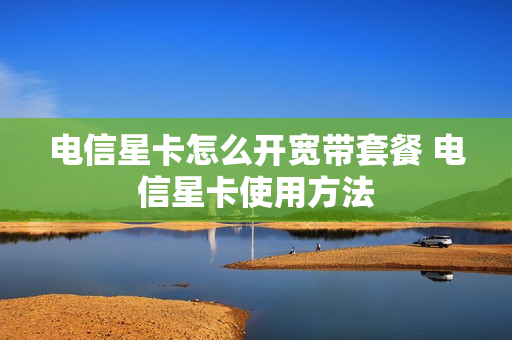 电信星卡怎么开宽带套餐 电信星卡使用方法